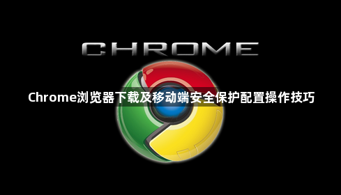 Chrome浏览器下载及移动端安全保护配置操作技巧1