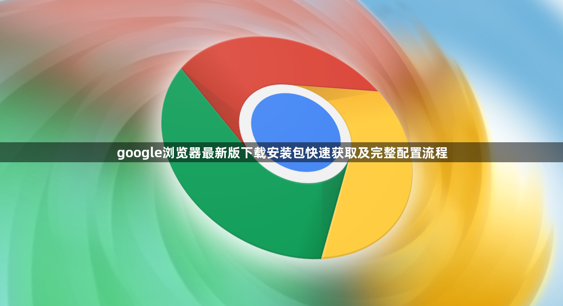 google浏览器最新版下载安装包快速获取及完整配置流程1