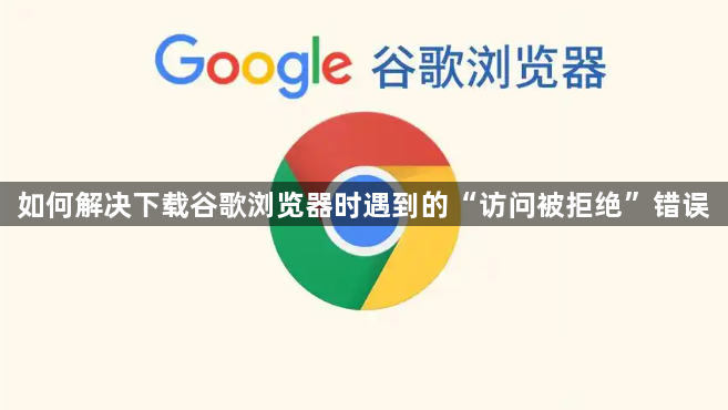 如何解决下载谷歌浏览器时遇到的“访问被拒绝”错误1