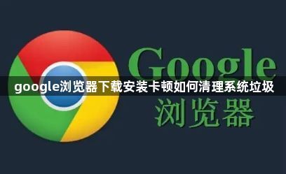 google浏览器下载安装卡顿如何清理系统垃圾1