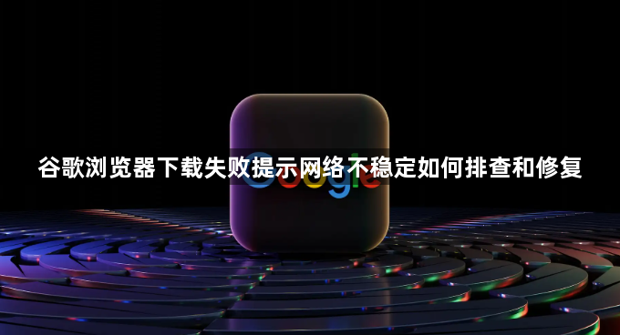 谷歌浏览器下载失败提示网络不稳定如何排查和修复1