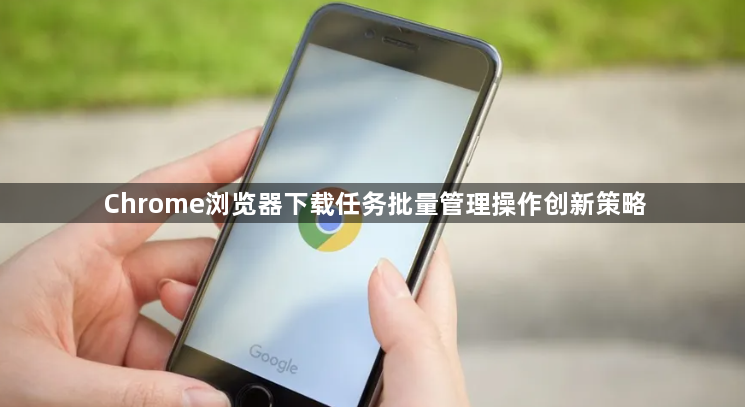 Chrome浏览器下载任务批量管理操作创新策略1