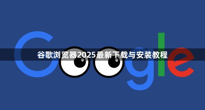 谷歌浏览器2025最新下载与安装教程1