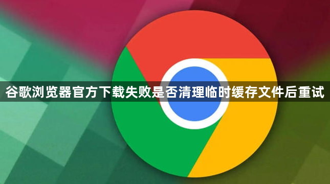 谷歌浏览器官方下载失败是否清理临时缓存文件后重试1