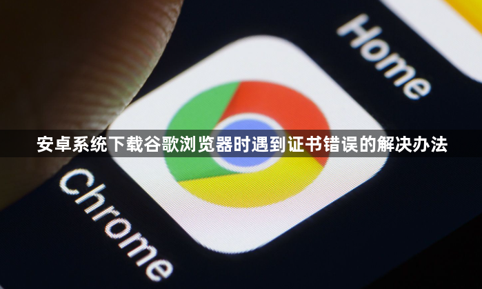 安卓系统下载谷歌浏览器时遇到证书错误的解决办法1