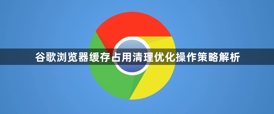 谷歌浏览器缓存占用清理优化操作策略解析1